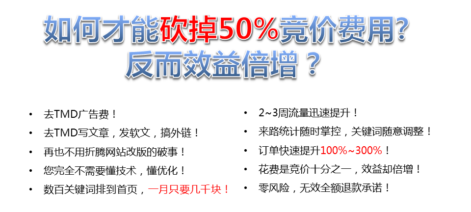 如何才能砍掉50%竟價(jià)費(fèi)用?反而效益增?去TMD廣告費(fèi)!2~3周流量迅速提升!去TMD寫文章,發(fā)軟文,搞外鏈!來路統(tǒng)計(jì)隨時(shí)掌控,關(guān)鍵詞隨意調(diào)整!再也不用折騰網(wǎng)站改版的破事!訂單快速提升100%~300%，您完全不需要懂技術(shù),懂優(yōu)化，花費(fèi)是競價(jià)十分之一,效益卻倍增，數(shù)百關(guān)鍵詞排到首頁,一月只要幾千塊!·零風(fēng)險(xiǎn),無效全額退款承諾!